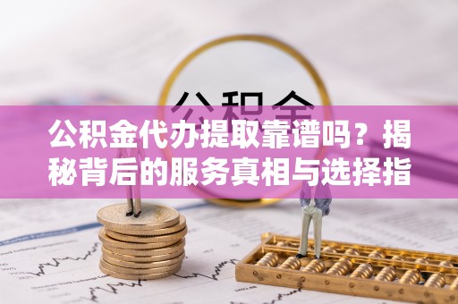 城子河公积金代办提取靠谱吗？揭秘背后的服务真相与选择指南