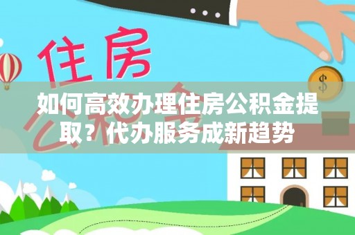 凤台如何高效办理住房公积金提取？代办服务成新趋势