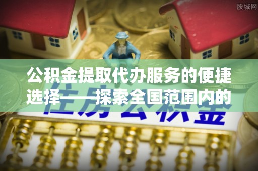 朝天公积金提取代办服务的便捷选择——探索全国范围内的优质服务提供商