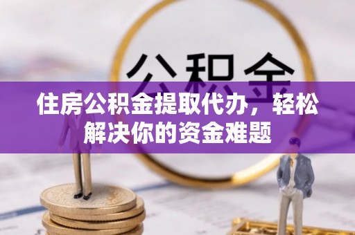 平房住房公积金提取代办，轻松解决你的资金难题