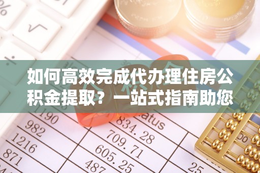 云阳如何高效完成代办理住房公积金提取？一站式指南助您轻松搞定
