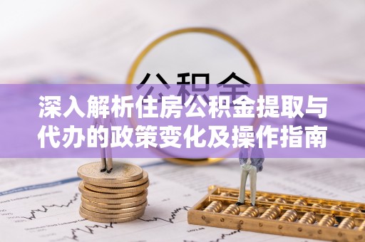 资讯深入解析住房公积金提取与代办的政策变化及操作指南