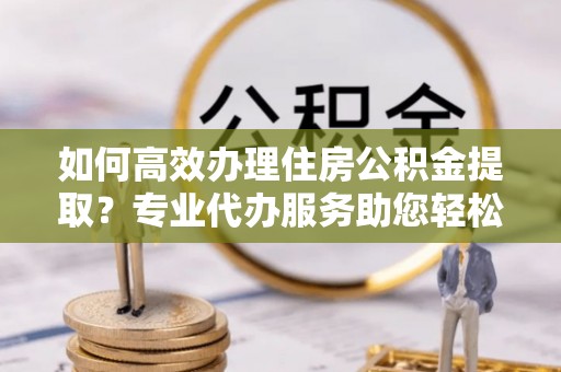 永川如何高效办理住房公积金提取？专业代办服务助您轻松解决难题