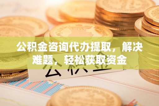 永川公积金咨询代办提取，解决难题，轻松获取资金