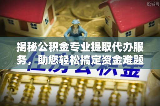 昌平揭秘公积金专业提取代办服务，助您轻松搞定资金难题