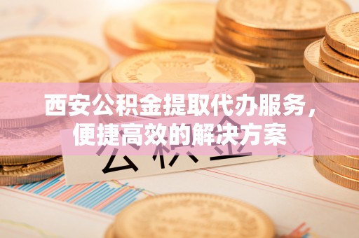 可靠西安公积金提取代办服务，便捷高效的解决方案