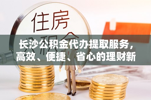 新都长沙公积金代办提取服务，高效、便捷、省心的理财新选择