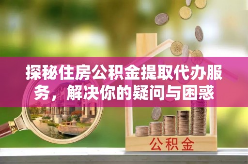 南川探秘住房公积金提取代办服务，解决你的疑问与困惑
